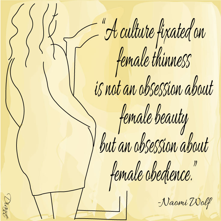 "A culture fixated on femail thinness is not an obsession about female beauty but an obsession about female obedience" Naomi Wolf